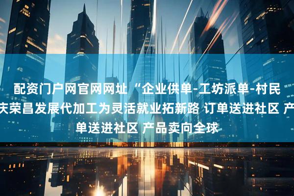 配资门户网官网网址 “企业供单-工坊派单-村民接单”，重庆荣昌发展代加工为灵活就业拓新路 订单送进社区 产品卖向全球