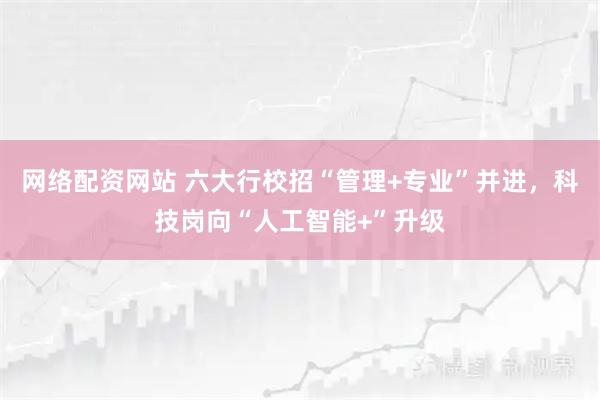 网络配资网站 六大行校招“管理+专业”并进，科技岗向“人工智能+”升级