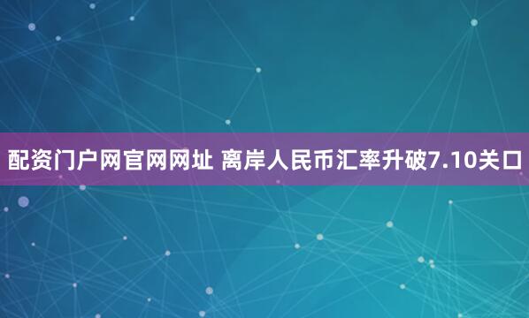 配资门户网官网网址 离岸人民币汇率升破7.10关口