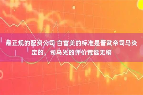 最正规的配资公司 白富美的标准是晋武帝司马炎定的，司马光的评价荒诞无稽