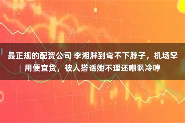 最正规的配资公司 李湘胖到弯不下脖子,机场罕用便宜货,被人搭话她不理还嘲讽冷哼