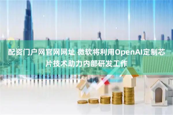 配资门户网官网网址 微软将利用OpenAI定制芯片技术助力内部研发工作