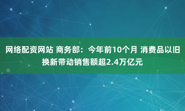 网络配资网站 商务部：今年前10个月 消费品以旧换新带动销售额超2.4万亿元