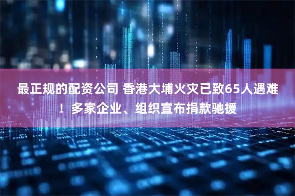 最正规的配资公司 香港大埔火灾已致65人遇难！多家企业、组织宣布捐款驰援