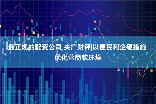最正规的配资公司 央广财评|以便民利企硬措施 优化营商软环境