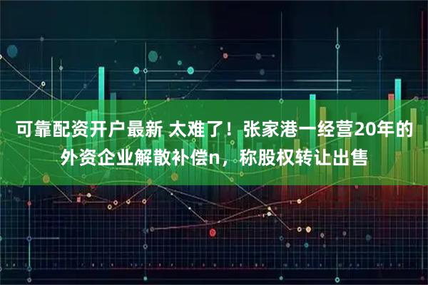 可靠配资开户最新 太难了！张家港一经营20年的外资企业解散补偿n，称股权转让出售