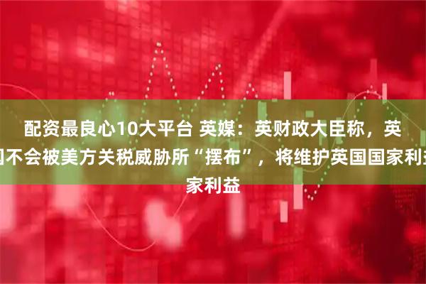 配资最良心10大平台 英媒:英财政大臣称,英国不会被美方关税威胁所“摆布”,将维护英国国家利益
