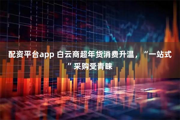 配资平台app 白云商超年货消费升温，“一站式”采购受青睐