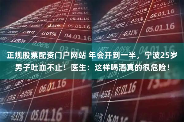 正规股票配资门户网站 年会开到一半，宁波25岁男子吐血不止！医生：这样喝酒真的很危险！