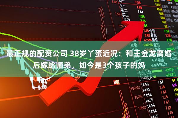 最正规的配资公司 38岁丫蛋近况：和王金龙离婚后嫁给师弟，如今是3个孩子的妈