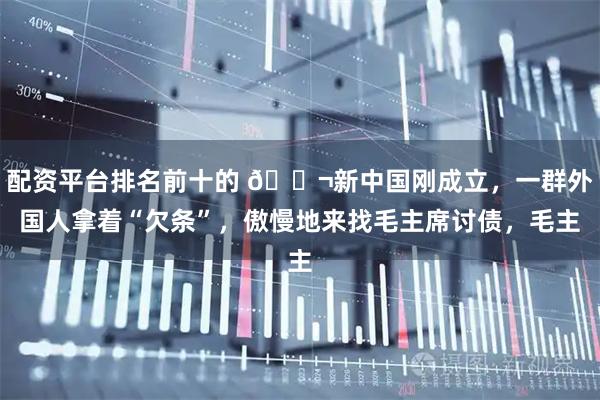 配资平台排名前十的 🌬新中国刚成立，一群外国人拿着“欠条”，傲慢地来找毛主席讨债，毛主