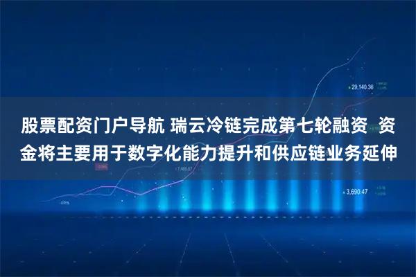 股票配资门户导航 瑞云冷链完成第七轮融资  资金将主要用于数字化能力提升和供应链业务延伸