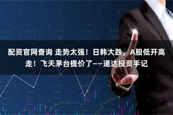 配资官网查询 走势太强！日韩大跌，A股低开高走！飞天茅台提价了——道达投资手记