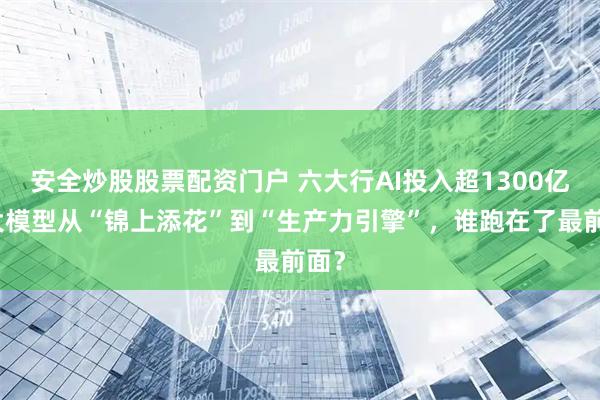 安全炒股股票配资门户 六大行AI投入超1300亿：大模型从“锦上添花”到“生产力引擎”，谁跑在了最前面？