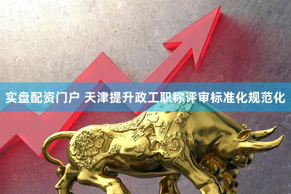 实盘配资门户 天津提升政工职称评审标准化规范化