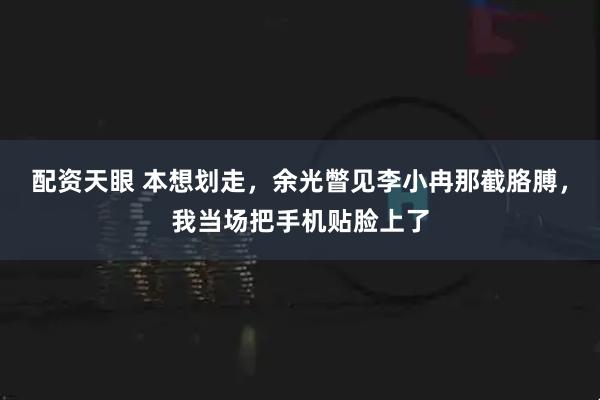 配资天眼 本想划走，余光瞥见李小冉那截胳膊，我当场把手机贴脸上了