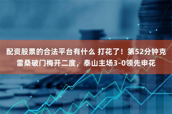配资股票的合法平台有什么 打花了！第52分钟克雷桑破门梅开二度，泰山主场3-0领先申花